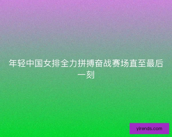 年轻中国女排全力拼搏奋战赛场直至最后一刻