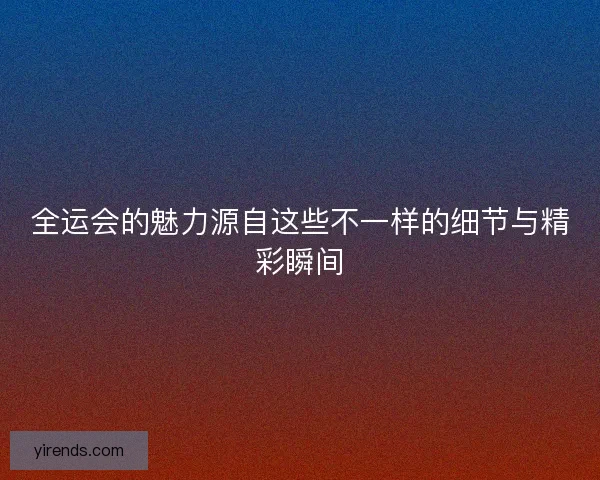 全运会的魅力源自这些不一样的细节与精彩瞬间