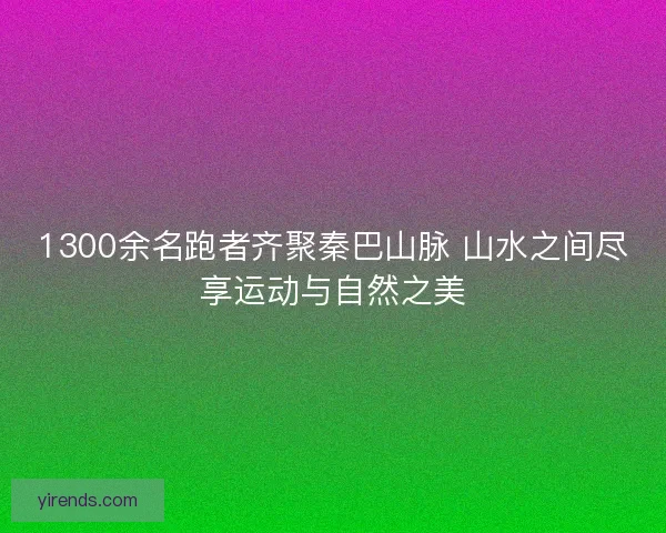 1300余名跑者齐聚秦巴山脉 山水之间尽享运动与自然之美