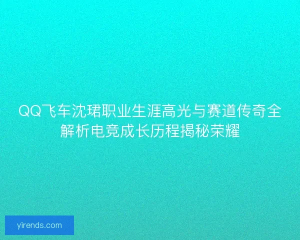 QQ飞车沈珺职业生涯高光与赛道传奇全解析电竞成长历程揭秘荣耀