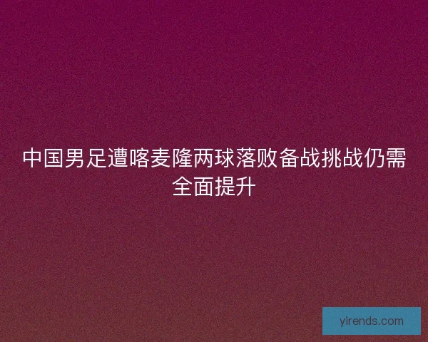 中国男足遭喀麦隆两球落败备战挑战仍需全面提升
