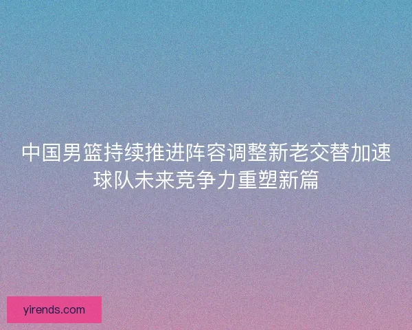 中国男篮持续推进阵容调整新老交替加速球队未来竞争力重塑新篇
