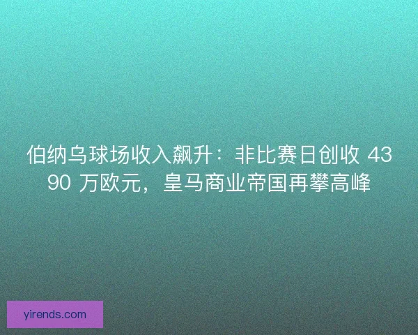 伯纳乌球场收入飙升：非比赛日创收 4390 万欧元，皇马商业帝国再攀高峰