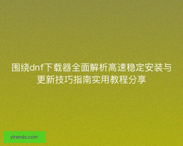 围绕dnf下载器全面解析高速稳定安装与更新技巧指南实用教程分享